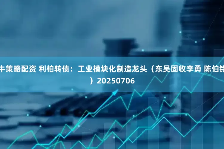 牛策略配资 利柏转债：工业模块化制造龙头（东吴固收李勇 陈伯铭）20250706