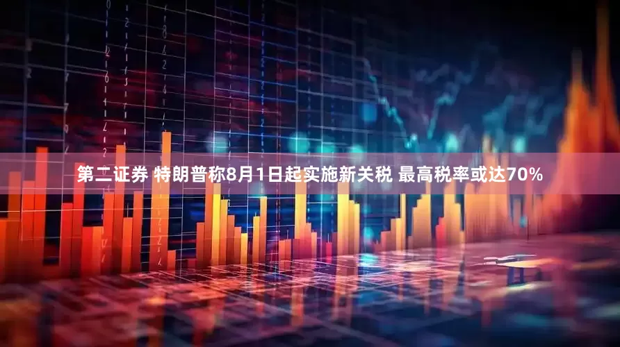 第二证券 特朗普称8月1日起实施新关税 最高税率或达70%