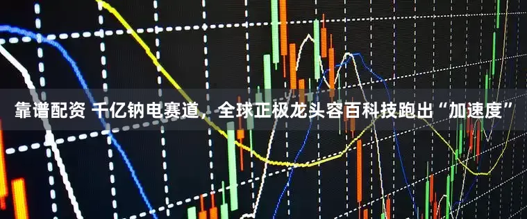 靠谱配资 千亿钠电赛道，全球正极龙头容百科技跑出“加速度”