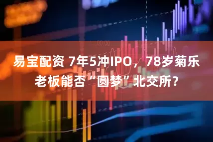 易宝配资 7年5冲IPO，78岁菊乐老板能否“圆梦”北交所？