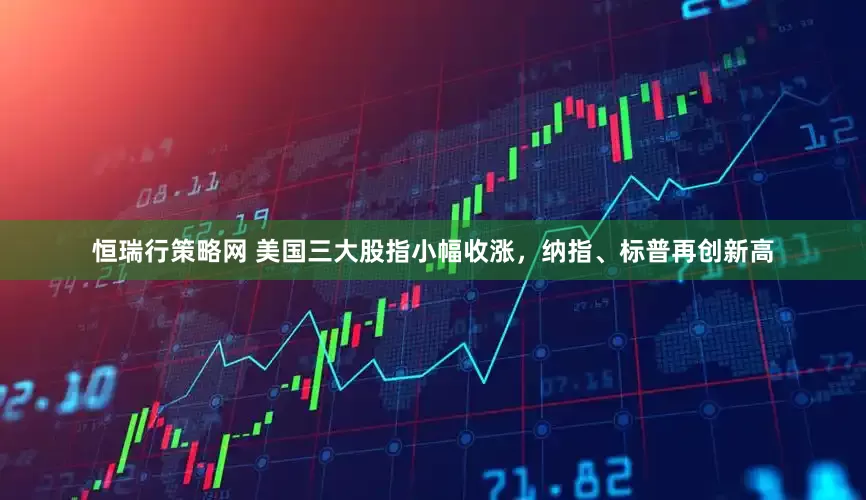 恒瑞行策略网 美国三大股指小幅收涨，纳指、标普再创新高