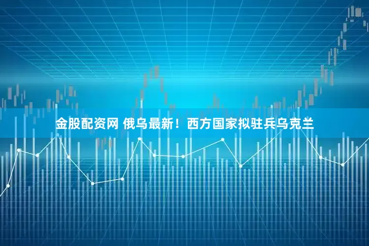 金股配资网 俄乌最新！西方国家拟驻兵乌克兰