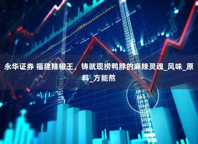 永华证券 福建辣椒王，铸就现捞鸭脖的麻辣灵魂_风味_原料_方能熬