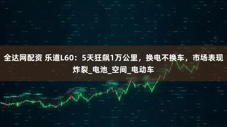 全达网配资 乐道L60：5天狂飙1万公里，换电不换车，市场表现炸裂_电池_空间_电动车