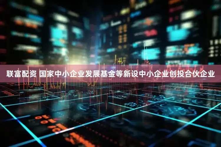 联富配资 国家中小企业发展基金等新设中小企业创投合伙企业