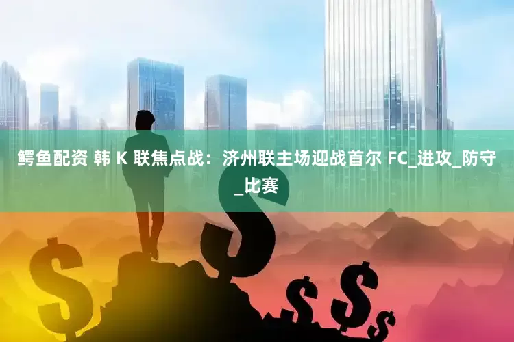 鳄鱼配资 韩 K 联焦点战：济州联主场迎战首尔 FC_进攻_防守_比赛