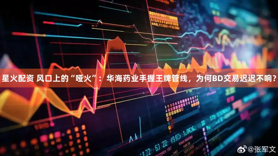 星火配资 风口上的“哑火”：华海药业手握王牌管线，为何BD交易迟迟不响？