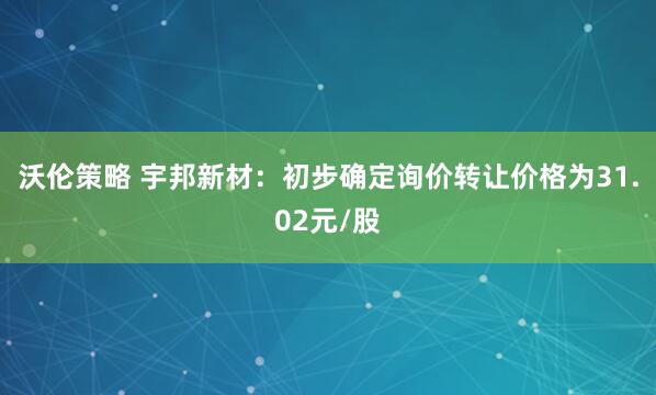 沃伦策略 宇邦新材：初步确定询价转让价格为31.02元/股