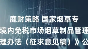 鹿财策略 国家烟草专卖局就《境内免税市场烟草制品管理办法（征求意见稿）》公开征求意见