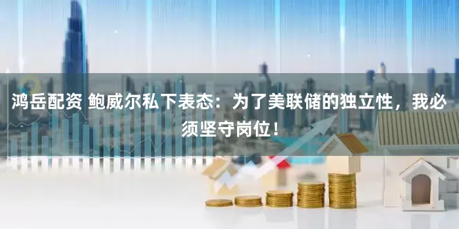 鸿岳配资 鲍威尔私下表态：为了美联储的独立性，我必须坚守岗位！