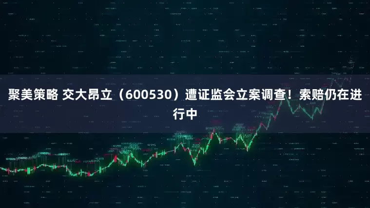 聚美策略 交大昂立（600530）遭证监会立案调查！索赔仍在进行中