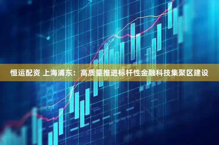 恒运配资 上海浦东：高质量推进标杆性金融科技集聚区建设