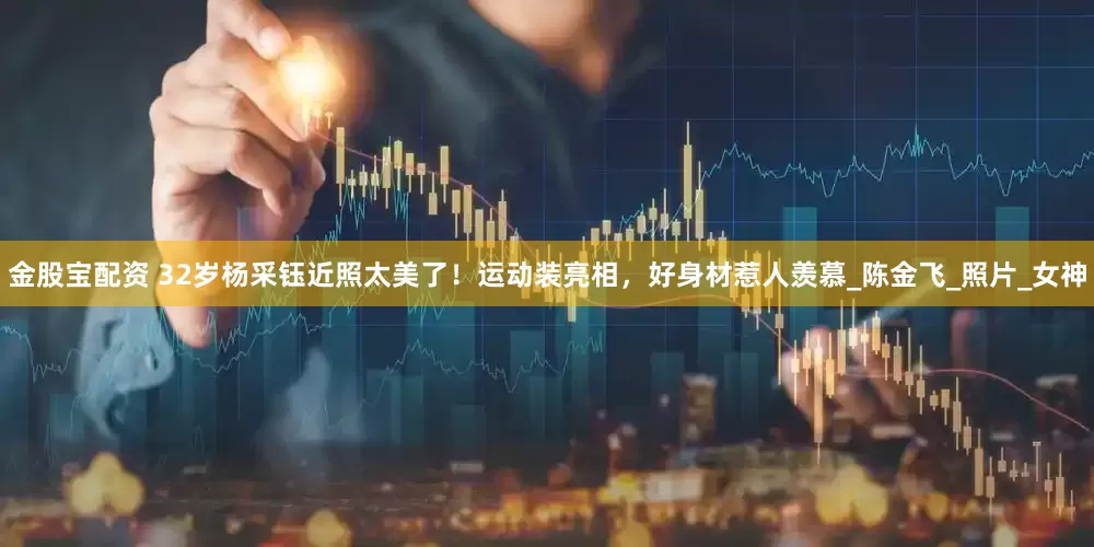 金股宝配资 32岁杨采钰近照太美了！运动装亮相，好身材惹人羡慕_陈金飞_照片_女神